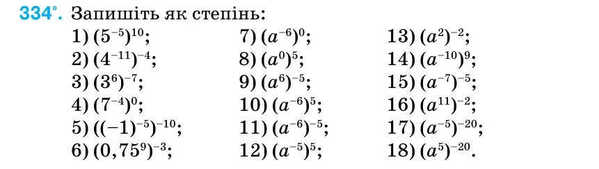 Умова: вправа 334: Запишіть як степінь: 1) (5–5)10; 7) (а–6)0; 13) (а2)–2; 2) (4–11)–4; 8) (а0)5; 14) (а–10)9; 3) (36)–7; 9) (а6)–5; 15) (а–7)–5; 4) (7–4)0; 10) (а–6)5; 16) (а11)–2; 5) ((–1)–5)–10; 11) (а–6)–5; 17) (а–5)–20; 6) (0,759)–3; 12) (а–5)5; 18) (а5)–20.