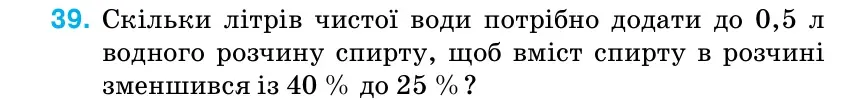 Умова: вправа 39: Скільки літрів чистої води потрібно додати до 0,5 л водного розчину спирту, щоб вміст спирту в розчині зменшився із 40 % до 25 %?
