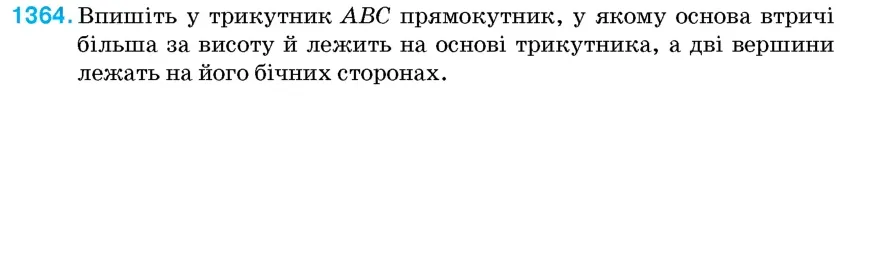 Умова: вправа 1364: Впишіть у трикутник ABC прямокутник, у якому основа втричі більша за висоту й лежить на основі трикутника, а дві вершини лежать на його бічн